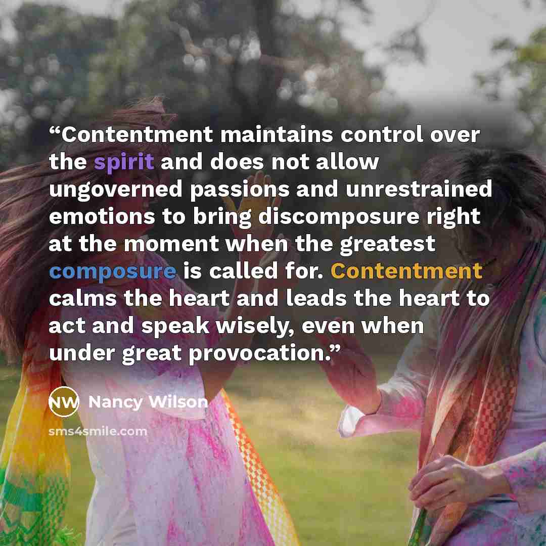 “Contentment maintains control over the spirit and does not allow ungoverned passions and unrestrained emotions to bring discomposure right at the moment when the greatest composure is called for. Contentment calms the heart and leads the heart to act and speak wisely, even when under great…” quote by Nancy Wilson