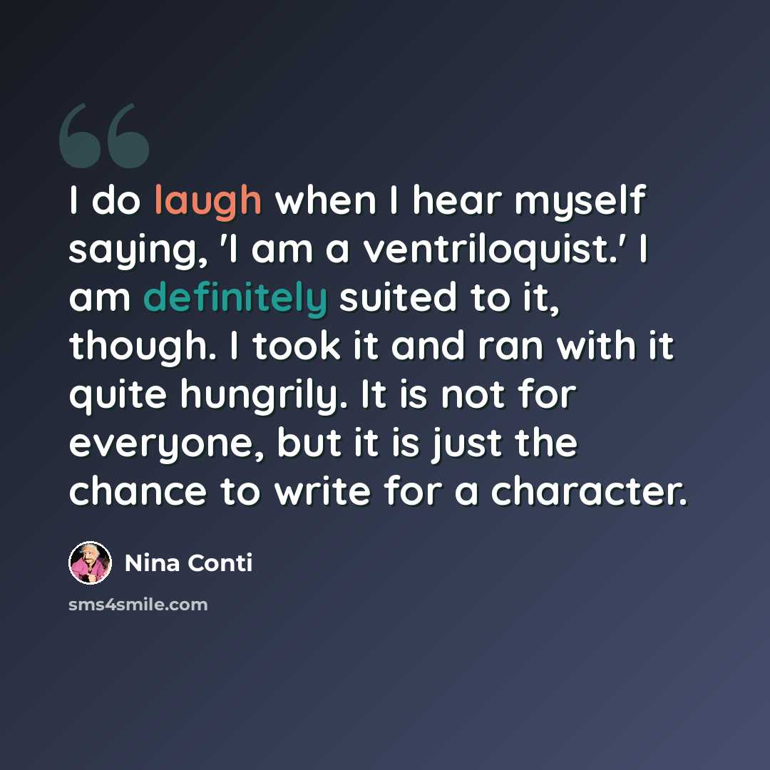 “I do laugh when I hear myself saying, 'I am a ventriloquist.' I am definitely suited to it, though. I took it and ran with it quite hungrily. It is not for everyone, but it is just the chance to write for a character.” quote by Nina Conti