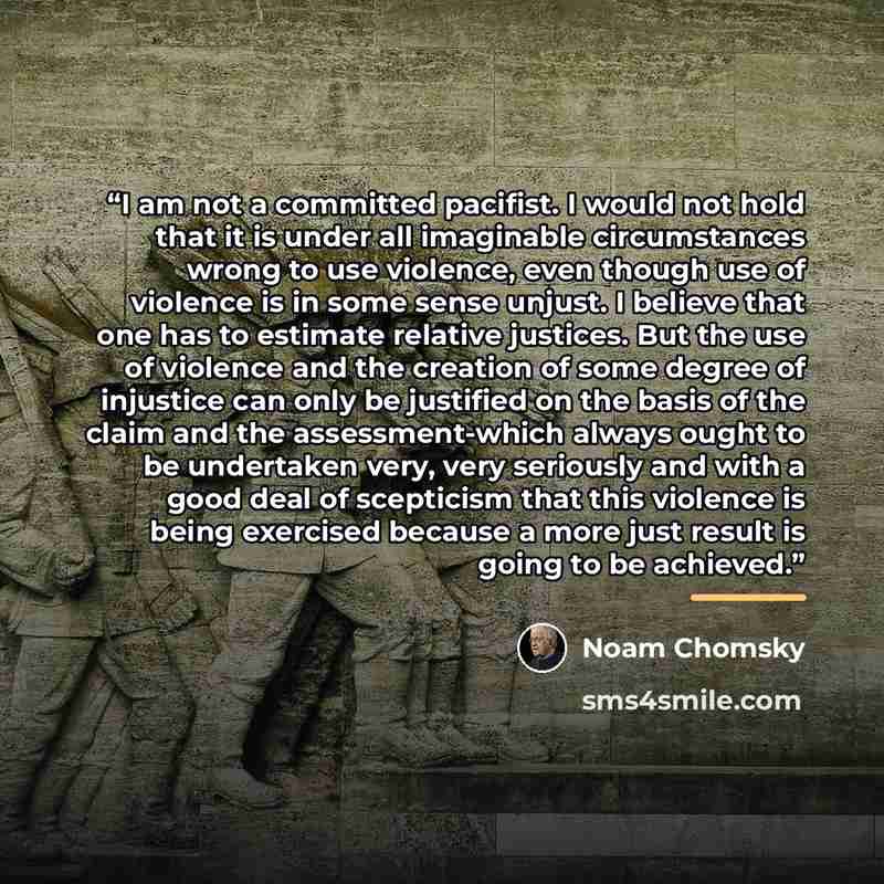 “I am not a committed pacifist. I would not hold that it is under all imaginable circumstances wrong to use violence, even though use of violence is in some sense unjust. I believe that one has to estimate relative justices. But the use of violence and the creation of some degree of injustice can…” quote by Noam Chomsky