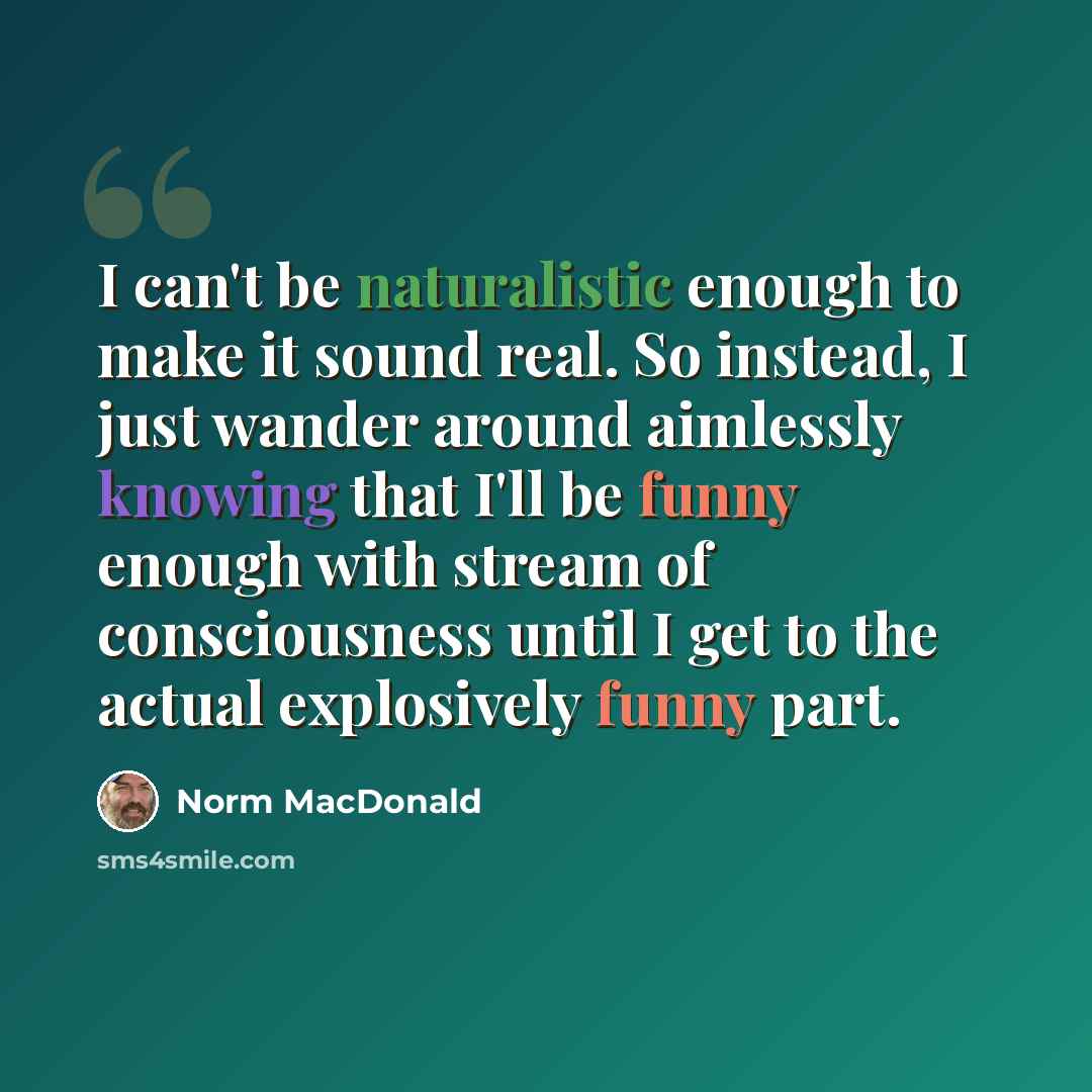“I can't be naturalistic enough to make it sound real. So instead, I just wander around aimlessly knowing that I'll be funny enough with stream of consciousness until I get to the actual explosively funny part.” quote by Norm MacDonald