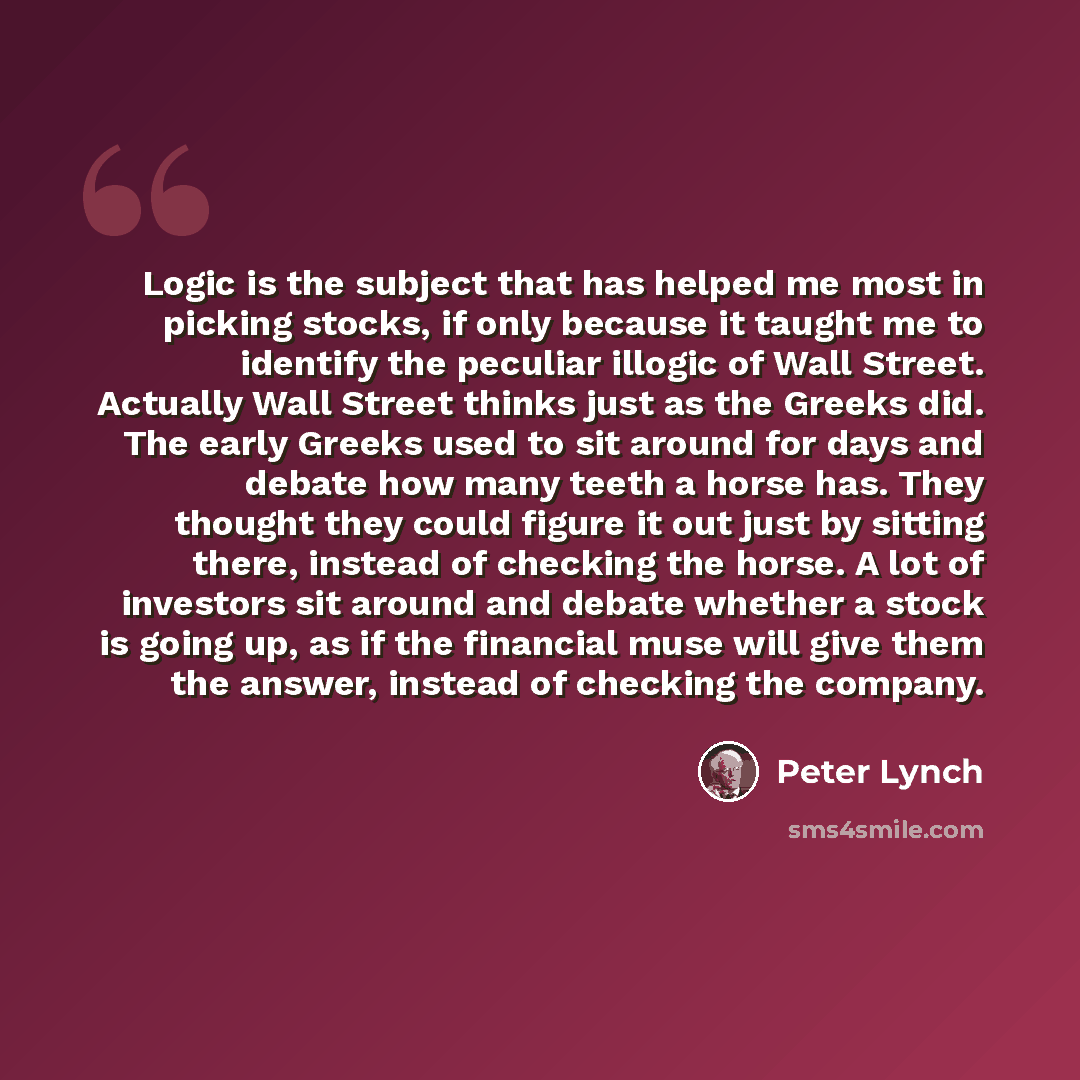 “Logic is the subject that has helped me most in picking stocks, if only because it taught me to identify the peculiar illogic of Wall Street. Actually Wall Street thinks just as the Greeks did. The early Greeks used to sit around for days and debate how many teeth a horse has. They thought they…” quote by Peter Lynch
