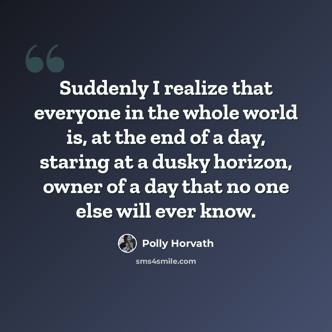 “Suddenly I realize that everyone in the whole world is, at the end of a day, staring at a dusky horizon, owner of a day that no one else will ever know.” quote by Polly Horvath