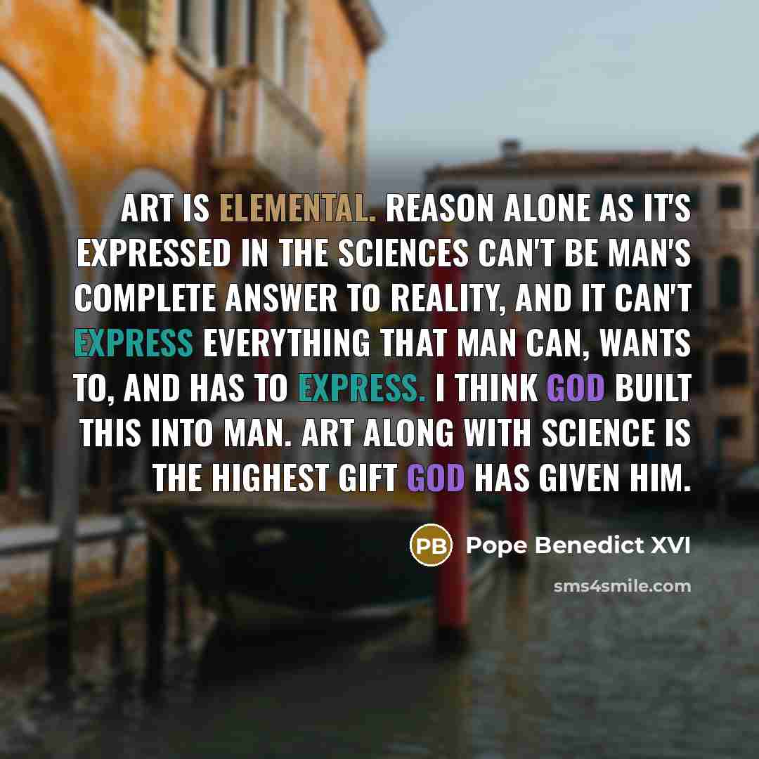 “Art is elemental. Reason alone as it's expressed in the sciences can't be man's complete answer to reality, and it can't express everything that man can, wants to, and has to express. I think God built this into man. Art along with science is the highest gift God has given him.” quote by Pope Benedict XVI