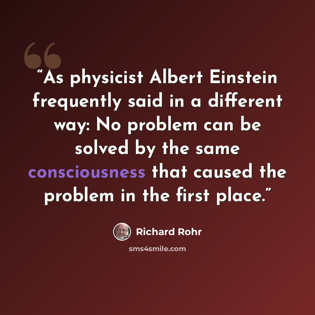 “As physicist Albert Einstein frequently said in a different way: No problem can be solved by the same consciousness that caused the problem in the first place.” quote by Richard Rohr