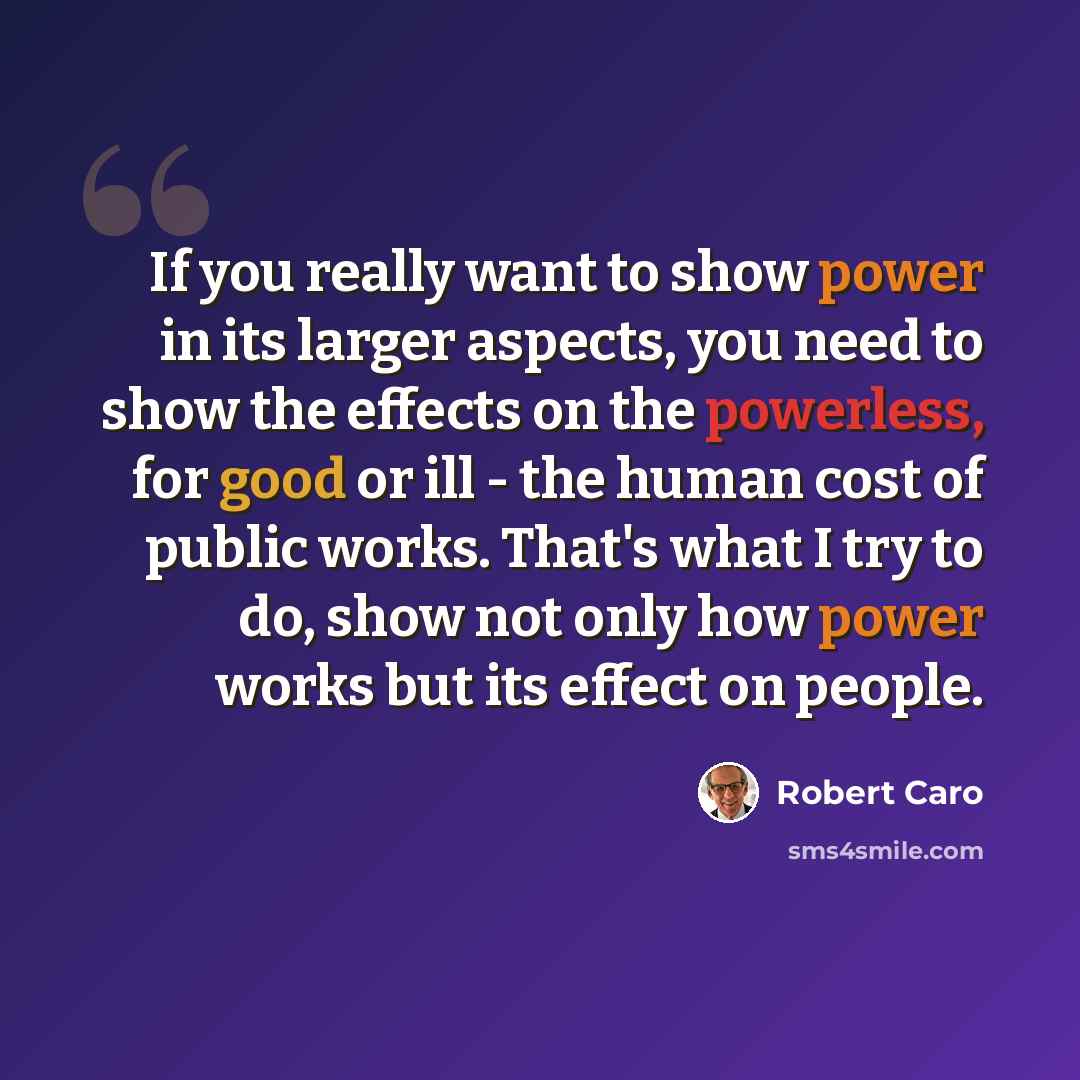 “If you really want to show power in its larger aspects, you need to show the effects on the powerless, for good or ill - the human cost of public works. That's what I try to do, show not only how power works but its effect on people.” quote by Robert Caro