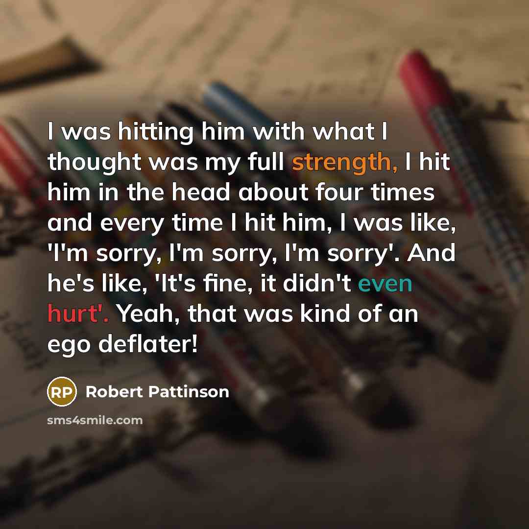 “I was hitting him with what I thought was my full strength, I hit him in the head about four times and every time I hit him, I was like, 'I'm sorry, I'm sorry, I'm sorry'. And he's like, 'It's fine, it didn't even hurt'. Yeah, that was kind of an ego deflater!” quote by Robert Pattinson