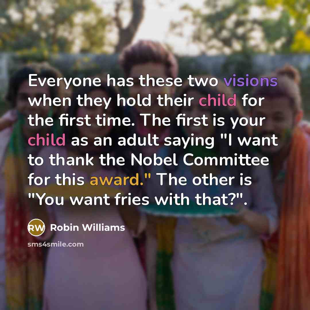 “Everyone has these two visions when they hold their child for the first time. The first is your child as an adult saying "I want to thank the Nobel Committee for this award." The other is "You want fries with that?".” quote by Robin Williams