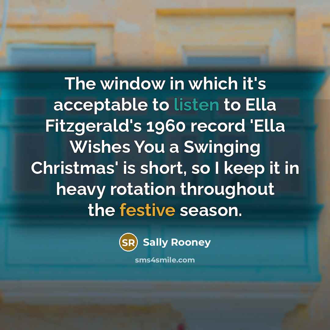 “The window in which it's acceptable to listen to Ella Fitzgerald's 1960 record 'Ella Wishes You a Swinging Christmas' is short, so I keep it in heavy rotation throughout the festive season.” quote by Sally Rooney