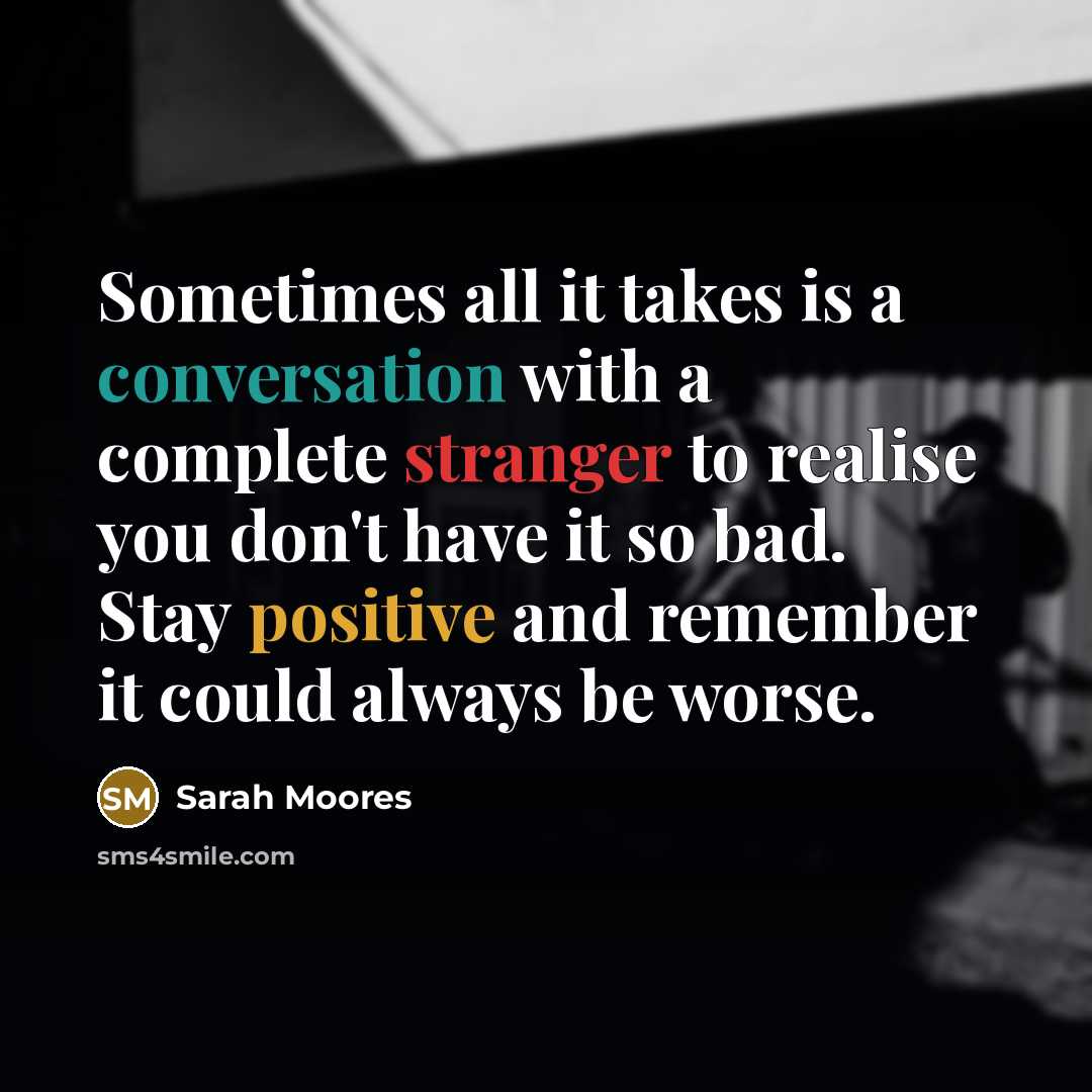 “Sometimes all it takes is a conversation with a complete stranger to realise you don't have it so bad. Stay positive and remember it could always be worse.” quote by Sarah Moores