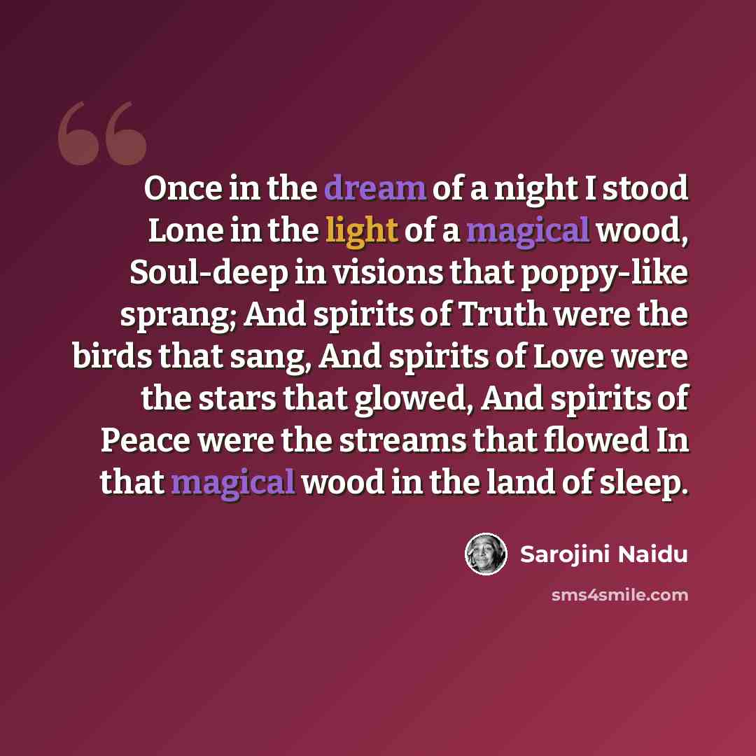 “Once in the dream of a night I stood Lone in the light of a magical wood, Soul-deep in visions that poppy-like sprang; And spirits of Truth were the birds that sang, And spirits of Love were the stars that glowed, And spirits of Peace were the streams that flowed In that magical wood in the land…” quote by Sarojini Naidu