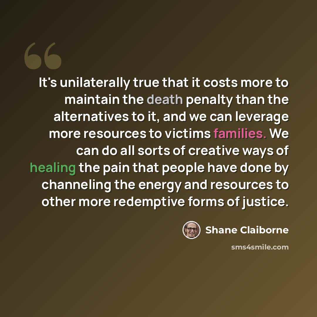 “It's unilaterally true that it costs more to maintain the death penalty than the alternatives to it, and we can leverage more resources to victims families. We can do all sorts of creative ways of healing the pain that people have done by channeling the energy and resources to other more…” quote by Shane Claiborne