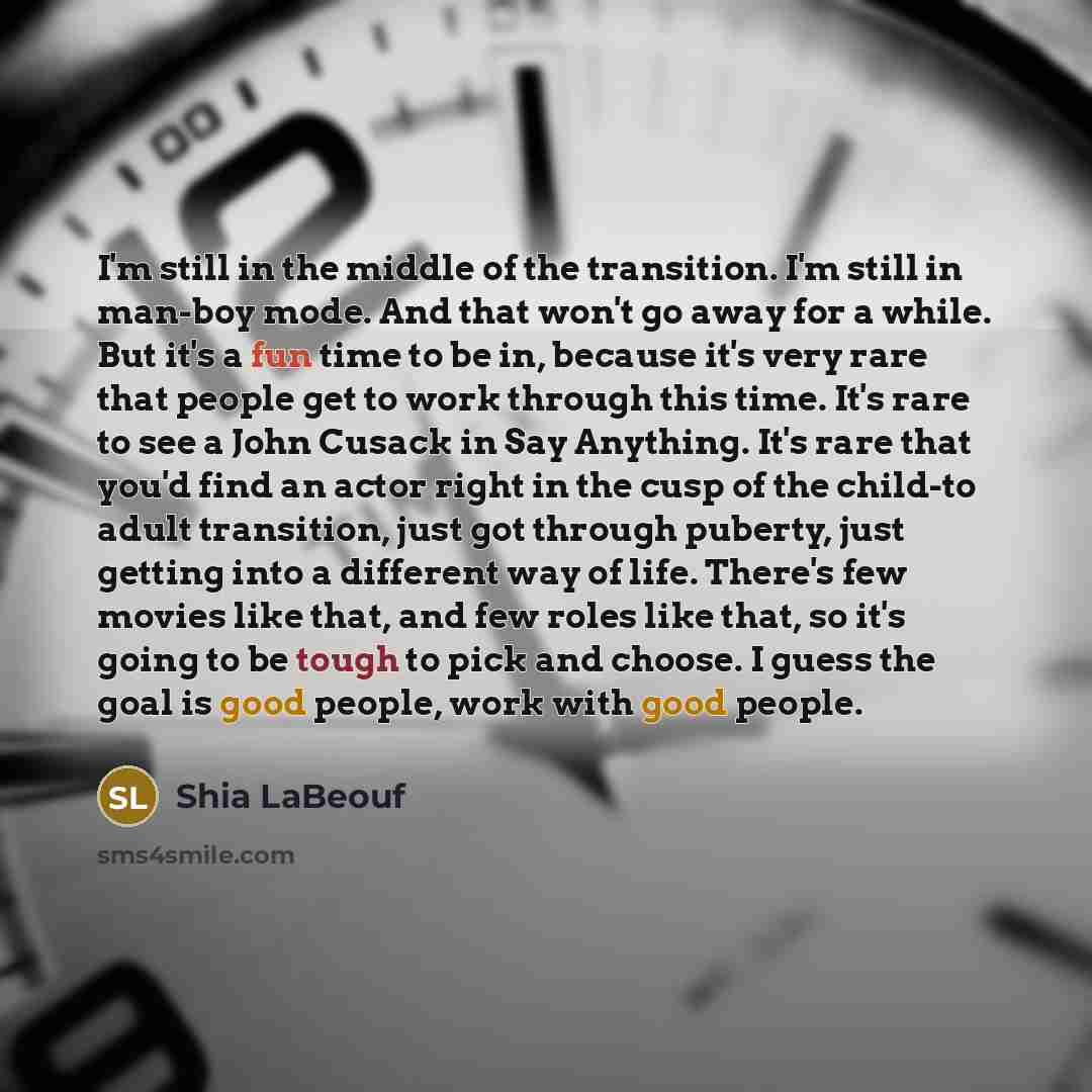 “I'm still in the middle of the transition. I'm still in man-boy mode. And that won't go away for a while. But it's a fun time to be in, because it's very rare that people get to work through this time. It's rare to see a John Cusack in Say Anything. It's rare that you'd find an actor right in the…” quote by Shia LaBeouf