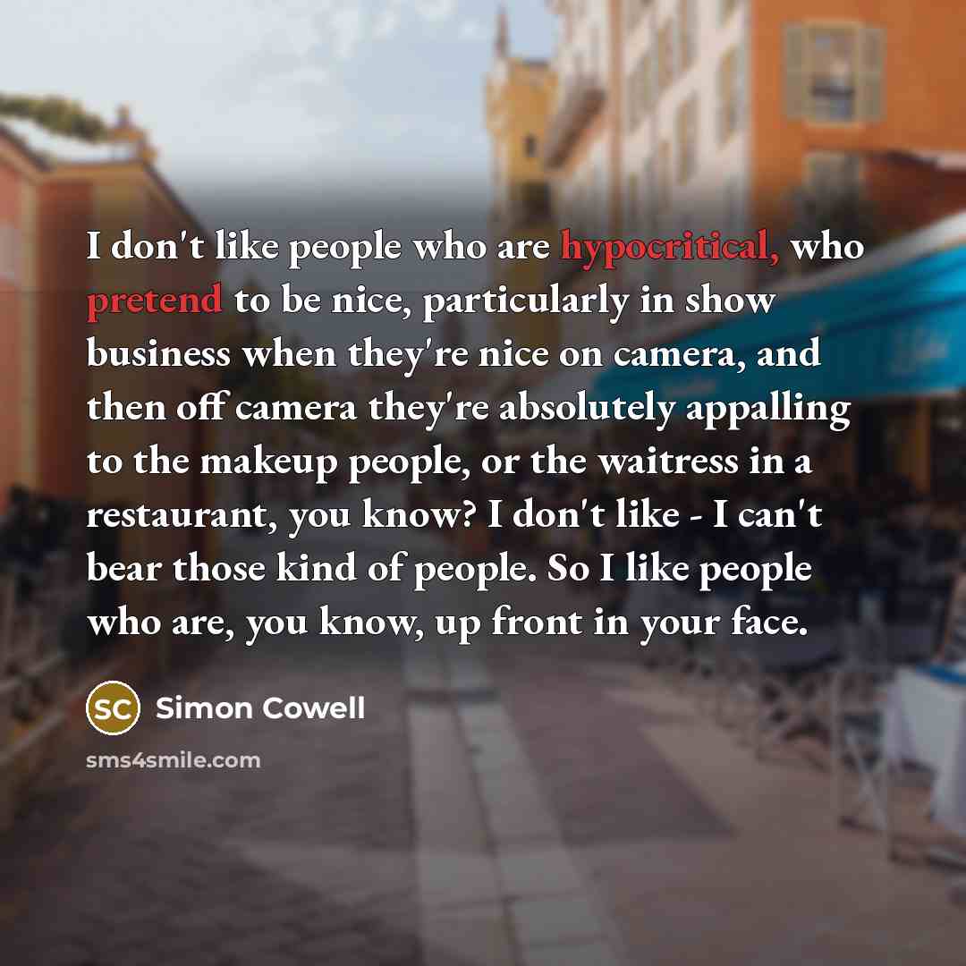 “I don't like people who are hypocritical, who pretend to be nice, particularly in show business when they're nice on camera, and then off camera they're absolutely appalling to the makeup people, or the waitress in a restaurant, you know? I don't like - I can't bear those kind of people. So I like…” quote by Simon Cowell
