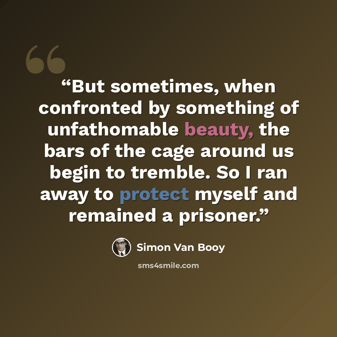 “But sometimes, when confronted by something of unfathomable beauty, the bars of the cage around us begin to tremble. So I ran away to protect myself and remained a prisoner.” quote by Simon Van Booy