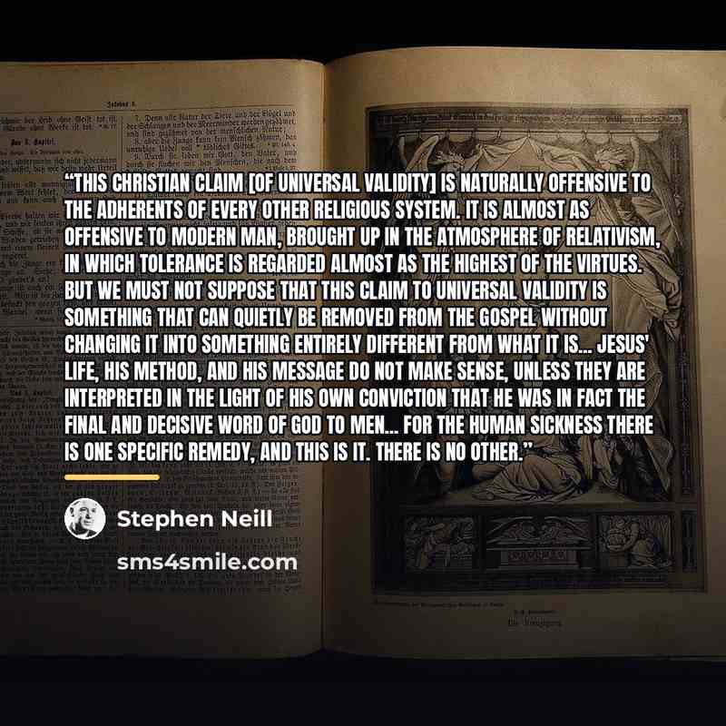 “This Christian claim [of universal validity] is naturally offensive to the adherents of every other religious system. It is almost as offensive to modern man, brought up in the atmosphere of relativism, in which tolerance is regarded almost as the highest of the virtues. But we must not suppose…” quote by Stephen Neill