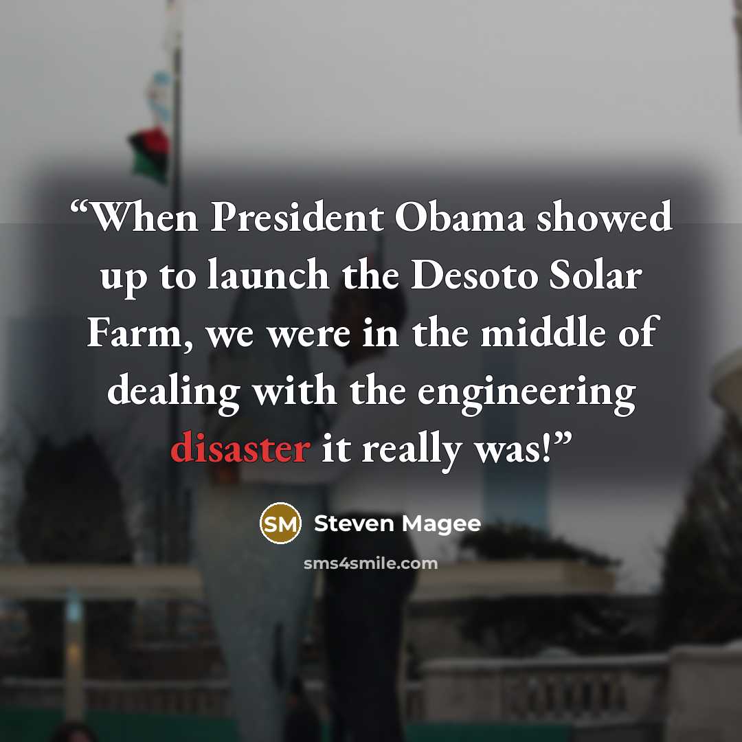 “When President Obama showed up to launch the Desoto Solar Farm, we were in the middle of dealing with the engineering disaster it really was!” quote by Steven Magee