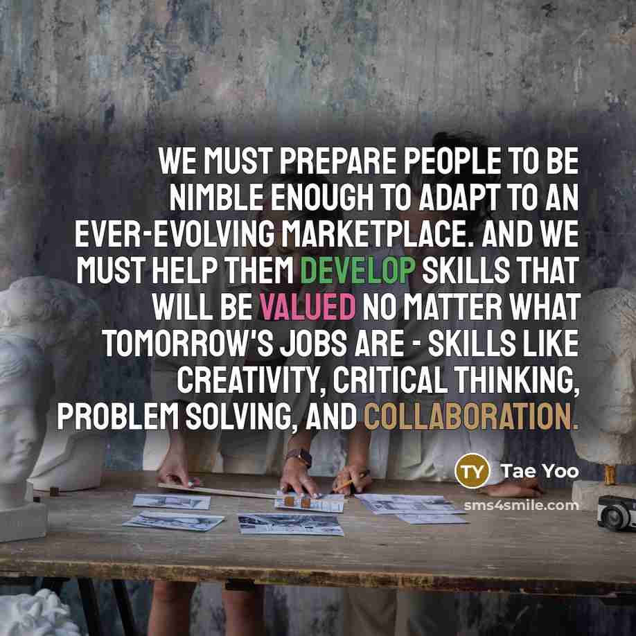“We must prepare people to be nimble enough to adapt to an ever-evolving marketplace. And we must help them develop skills that will be valued no matter what tomorrow's jobs are - skills like creativity, critical thinking, problem solving, and collaboration.” quote by Tae Yoo