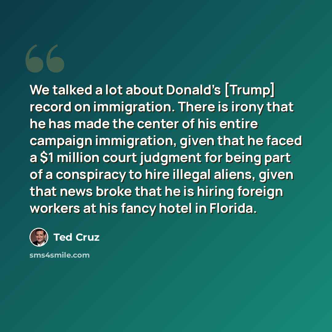 “We talked a lot about Donald's [Trump] record on immigration. There is irony that he has made the center of his entire campaign immigration, given that he faced a $1 million court judgment for being part of a conspiracy to hire illegal aliens, given that news broke that he is hiring foreign…” quote by Ted Cruz
