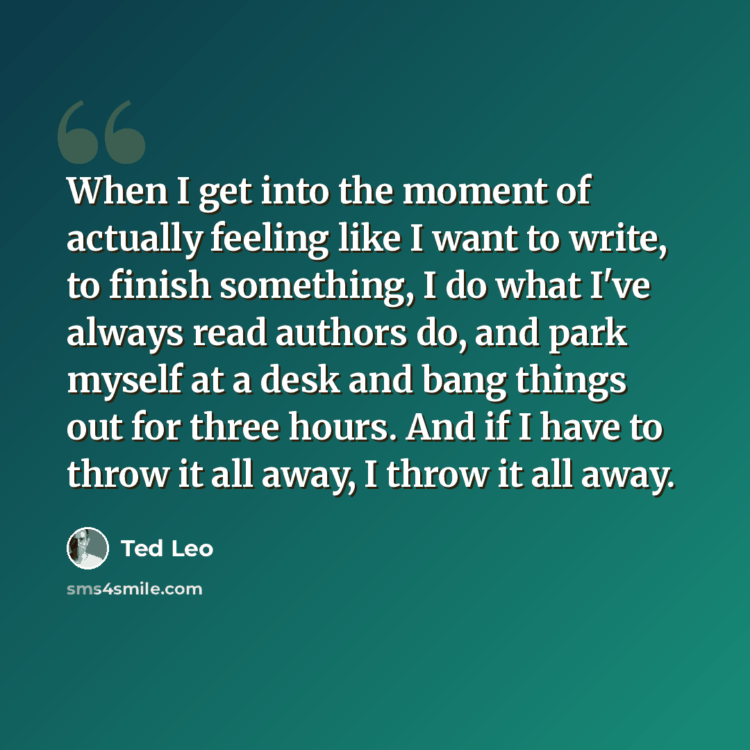 “When I get into the moment of actually feeling like I want to write, to finish something, I do what I've always read authors do, and park myself at a desk and bang things out for three hours. And if I have to throw it all away, I throw it all away.” quote by Ted Leo