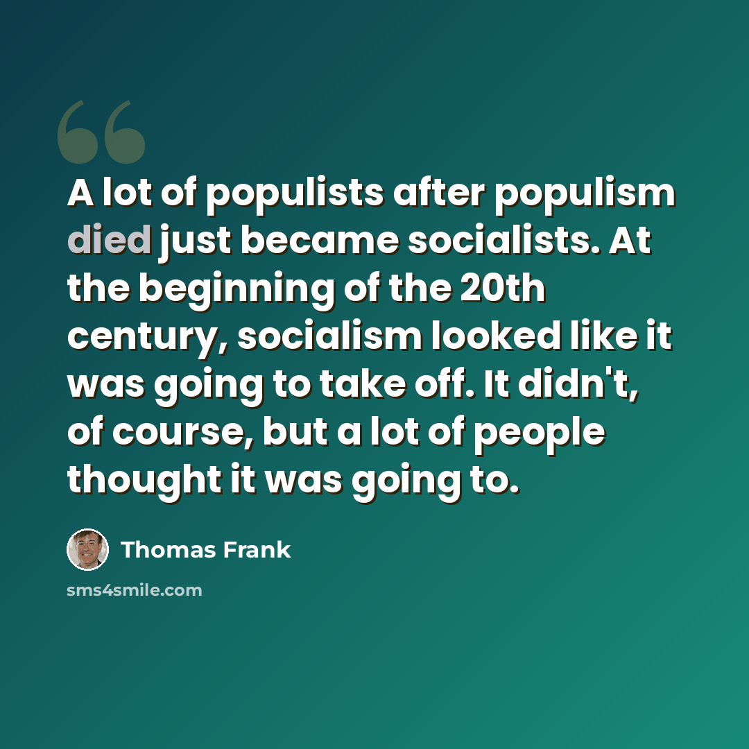 “A lot of populists after populism died just became socialists. At the beginning of the 20th century, socialism looked like it was going to take off. It didn't, of course, but a lot of people thought it was going to.” quote by Thomas Frank
