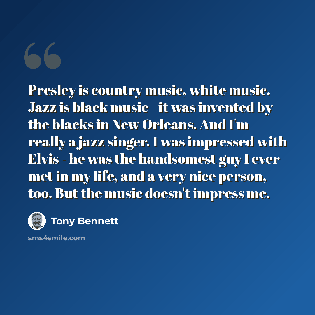 “Presley is country music, white music. Jazz is black music - it was invented by the blacks in New Orleans. And I'm really a jazz singer. I was impressed with Elvis - he was the handsomest guy I ever met in my life, and a very nice person, too. But the music doesn't impress me.” quote by Tony Bennett