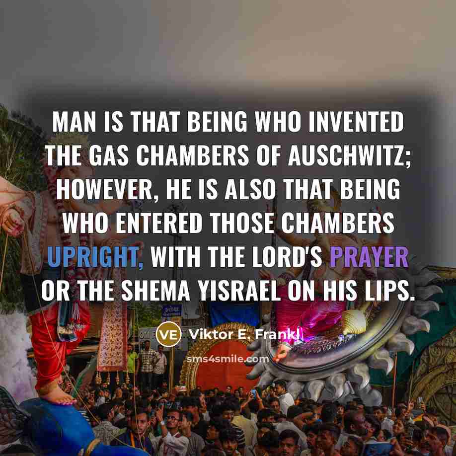 “Man is that being who invented the gas chambers of Auschwitz; however, he is also that being who entered those chambers upright, with the Lord's Prayer or the Shema Yisrael on his lips.” quote by Viktor E. Frankl