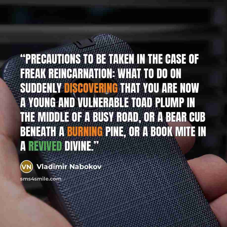 “Precautions to be taken in the case Of freak reincarnation: what to do On suddenly discovering that you Are now a young and vulnerable toad Plump in the middle of a busy road, Or a bear cub beneath a burning pine, Or a book mite in a revived divine.” quote by Vladimir Nabokov