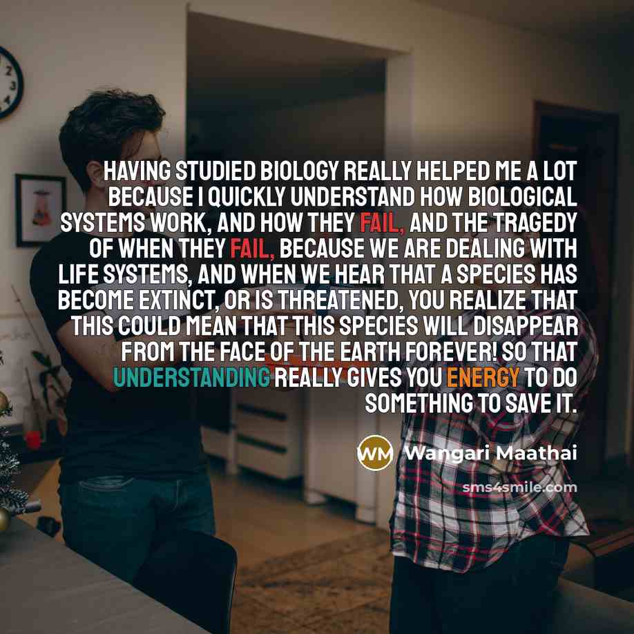 “Having studied biology really helped me a lot because I quickly understand how biological systems work, and how they fail, and the tragedy of when they fail, because we are dealing with life systems, and when we hear that a species has become extinct, or is threatened, you realize that this could…” quote by Wangari Maathai