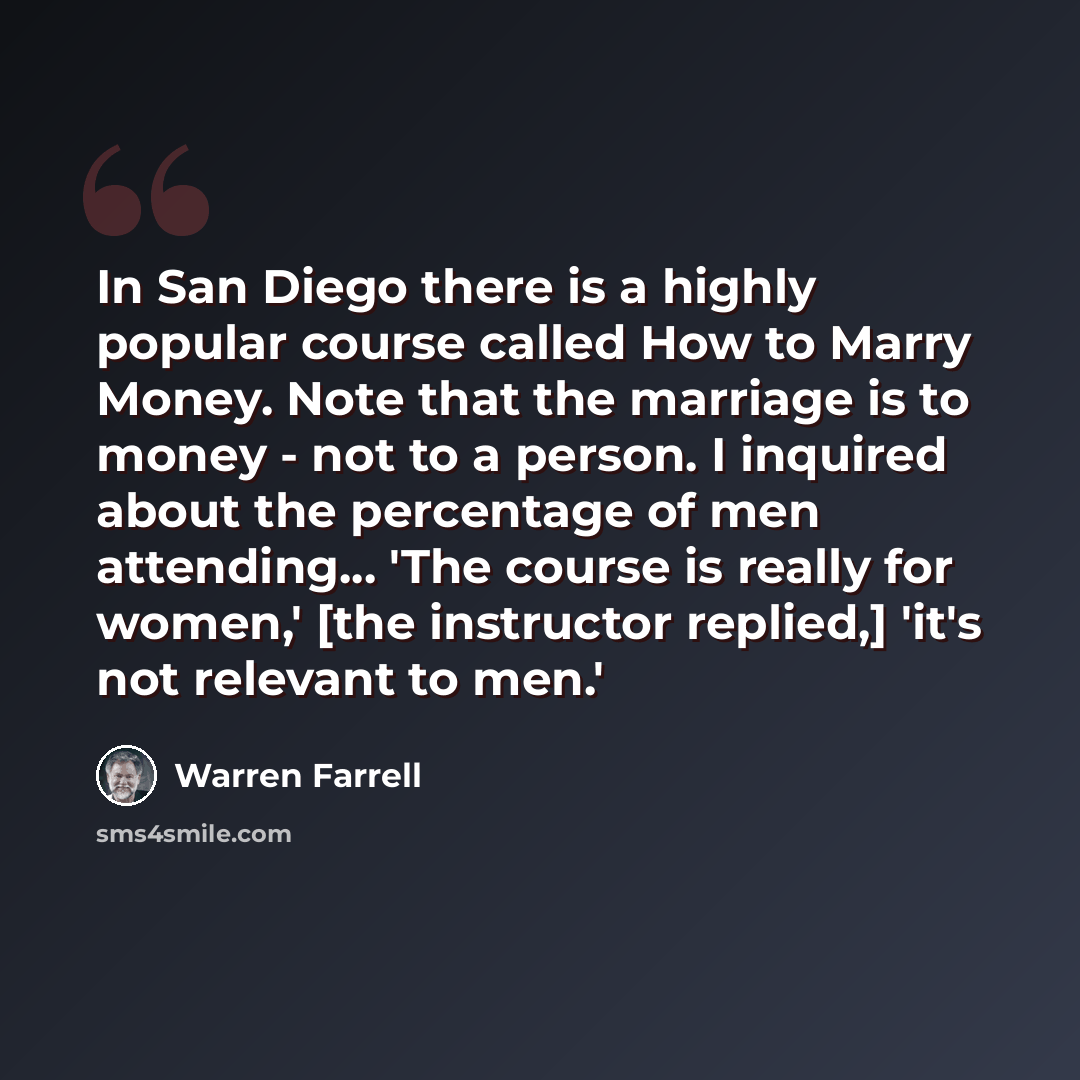“In San Diego there is a highly popular course called How to Marry Money. Note that the marriage is to money - not to a person. I inquired about the percentage of men attending... 'The course is really for women,' [the instructor replied,] 'it's not relevant to men.'” quote by Warren Farrell