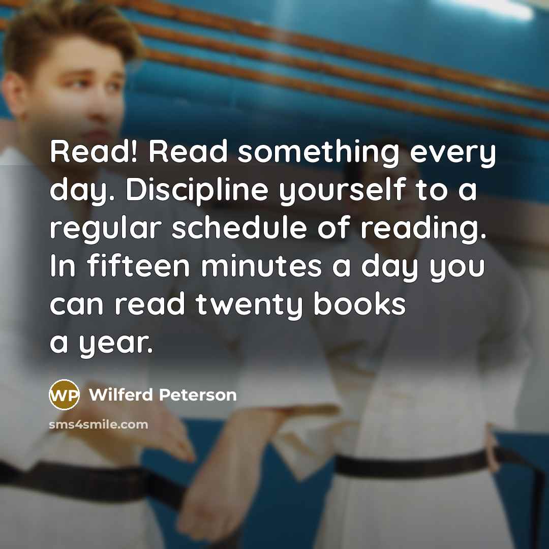 “Read! Read something every day. Discipline yourself to a regular schedule of reading. In fifteen minutes a day you can read twenty books a year.” quote by Wilferd Peterson