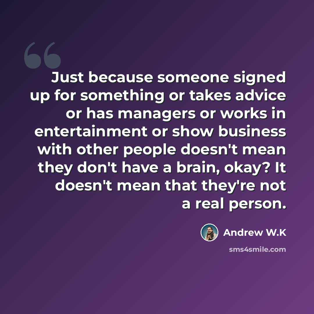 “Just because someone signed up for something or takes advice or has managers or works in entertainment or show business with other people doesn't mean they don't have a brain, okay? It doesn't mean that they're not a real person.” quote by Andrew W.K