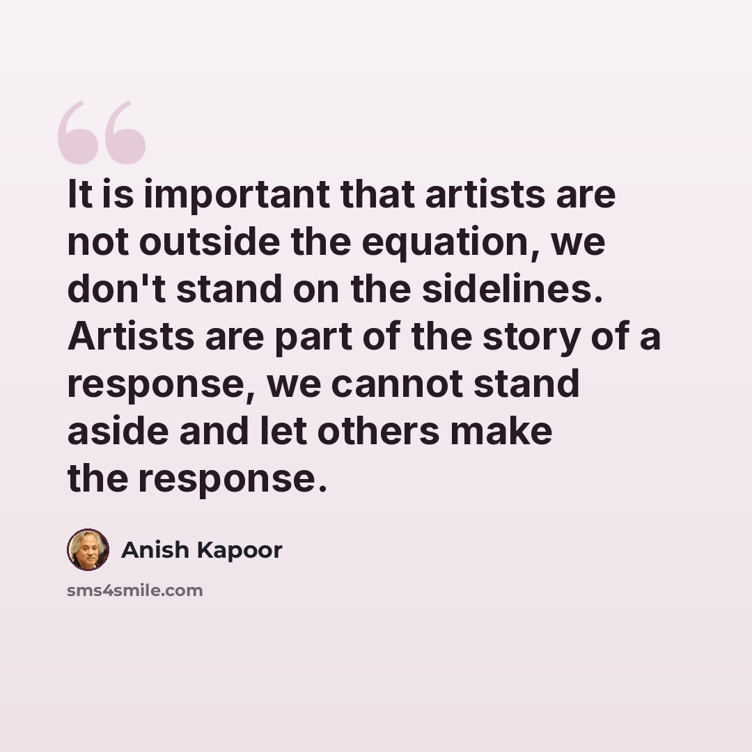 “It is important that artists are not outside the equation, we don't stand on the sidelines. Artists are part of the story of a response, we cannot stand aside and let others make the response.” quote by Anish Kapoor
