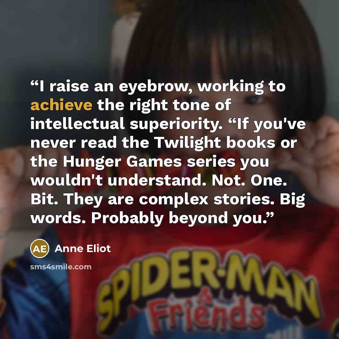 “I raise an eyebrow, working to achieve the right tone of intellectual superiority. “If you've never read the Twilight books or the Hunger Games series you wouldn't understand. Not. One. Bit. They are complex stories. Big words. Probably beyond you.” quote by Anne Eliot