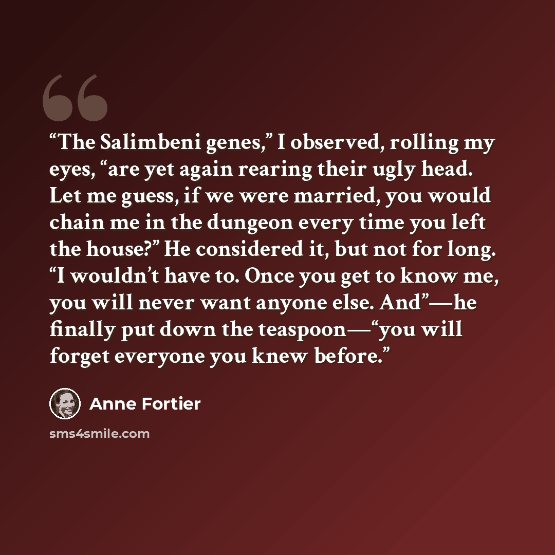 “The Salimbeni genes,” I observed, rolling my eyes, “are yet again rearing their ugly head. Let me guess, if we were married, you would chain me in the dungeon every time you left the house?” He considered it, but not for long. “I wouldn’t have to. Once you get to know me, you will never want…” quote by Anne Fortier