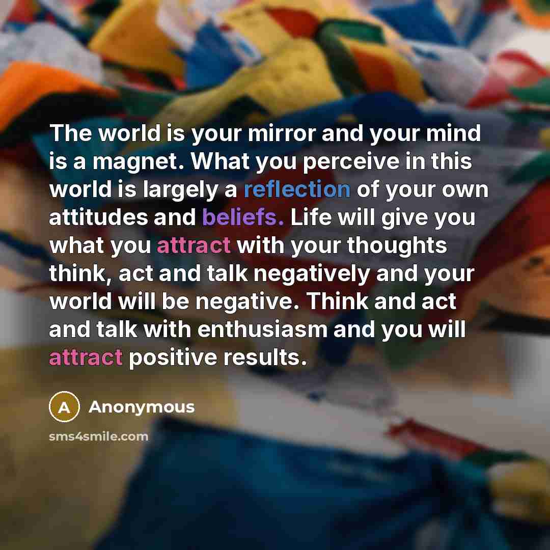 “The world is your mirror and your mind is a magnet. What you perceive in this world is largely a reflection of your own attitudes and beliefs. Life will give you what you attract with your thoughts think, act and talk negatively and your world will be negative. Think and act and talk with…” quote by Anonymous