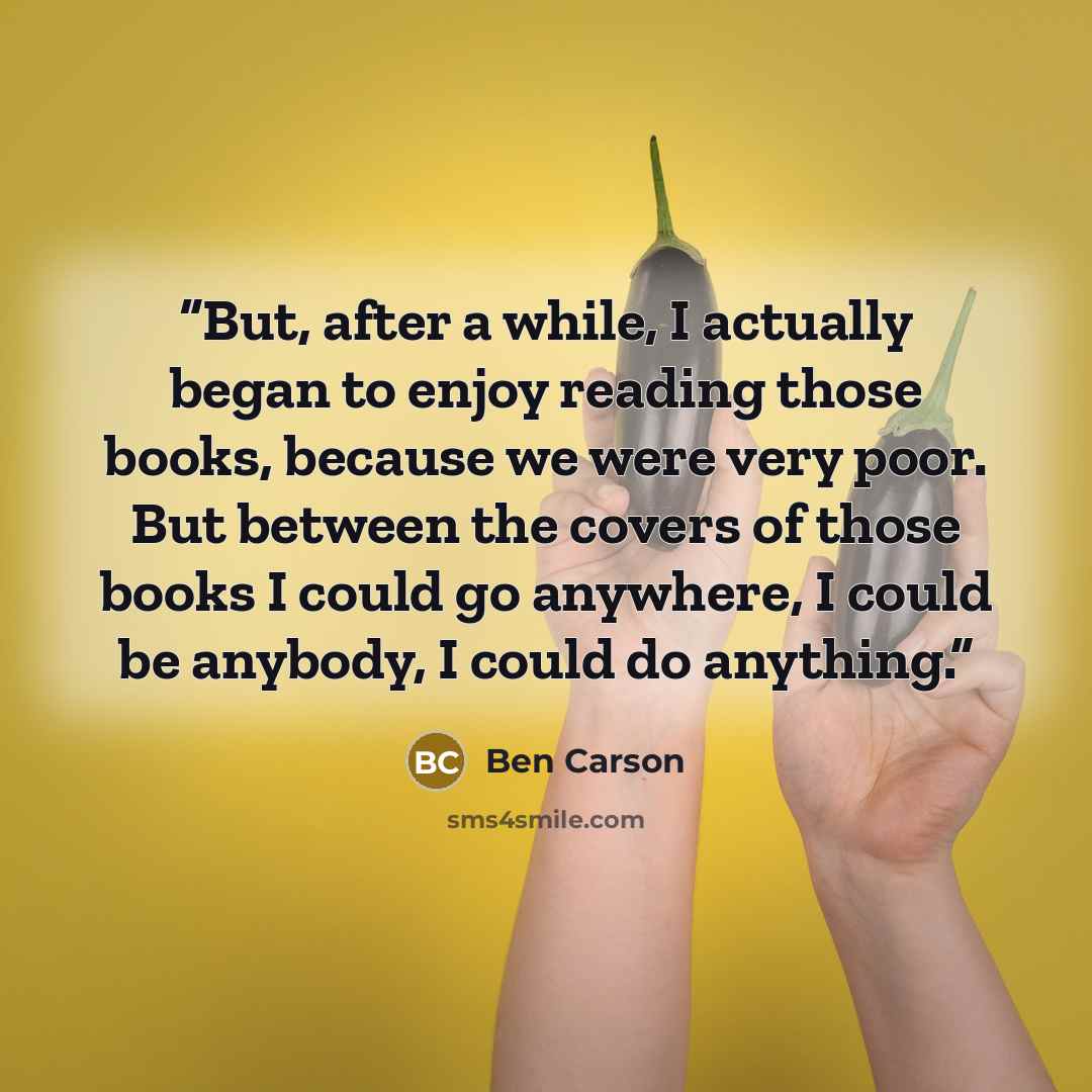 “But, after a while, I actually began to enjoy reading those books, because we were very poor. But between the covers of those books I could go anywhere, I could be anybody, I could do anything.” quote by Ben Carson