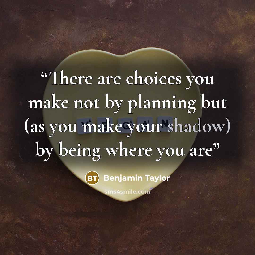 “There are choices you make not by planning but (as you make your shadow) by being where you are” quote by Benjamin Taylor