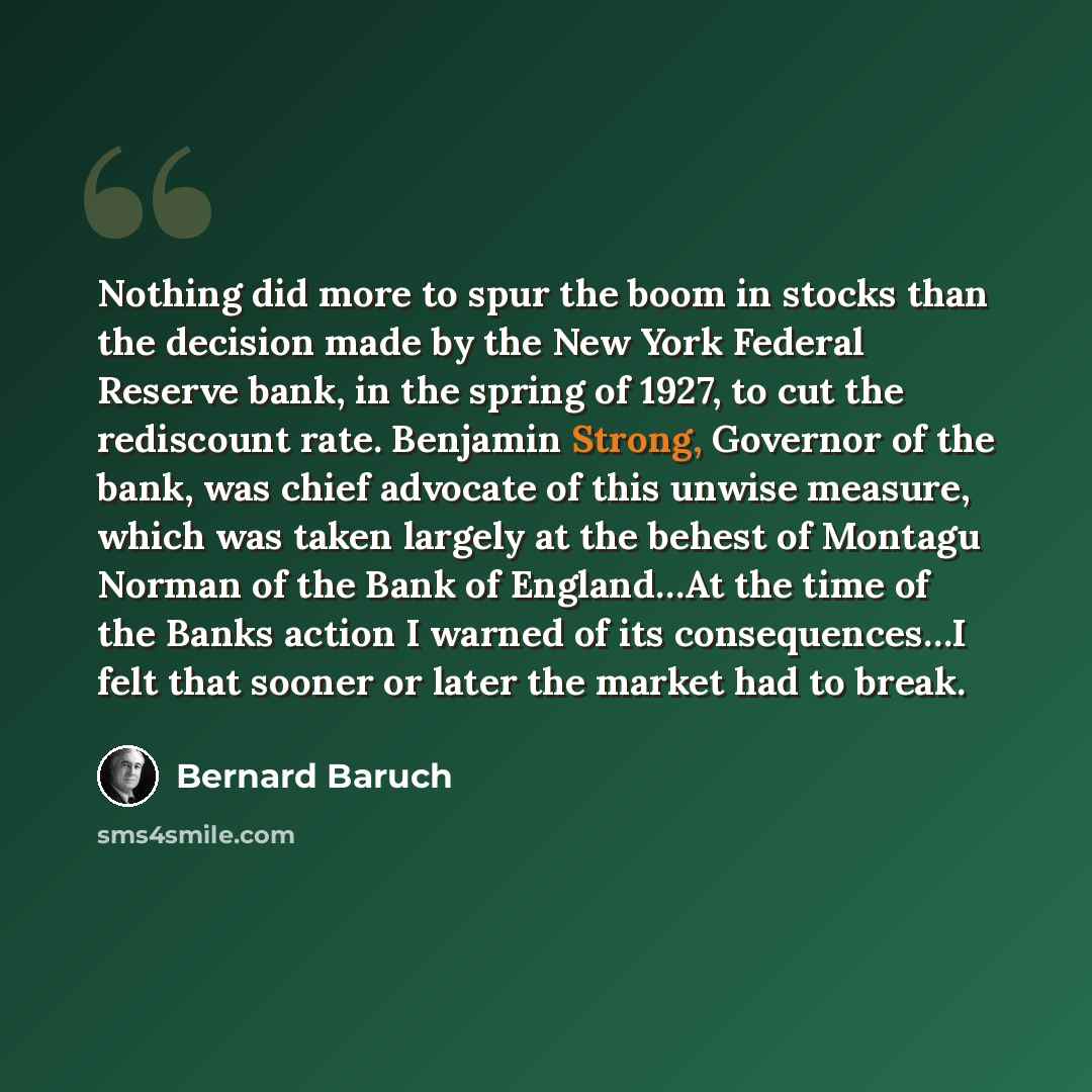 “Nothing did more to spur the boom in stocks than the decision made by the New York Federal Reserve bank, in the spring of 1927, to cut the rediscount rate. Benjamin Strong, Governor of the bank, was chief advocate of this unwise measure, which was taken largely at the behest of Montagu Norman of…” quote by Bernard Baruch