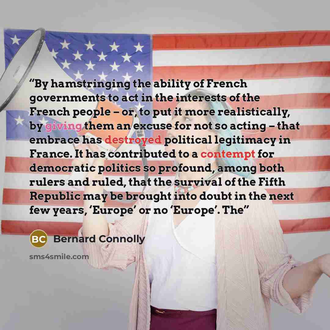 “By hamstringing the ability of French governments to act in the interests of the French people – or, to put it more realistically, by giving them an excuse for not so acting – that embrace has destroyed political legitimacy in France. It has contributed to a contempt for democratic politics so…” quote by Bernard Connolly