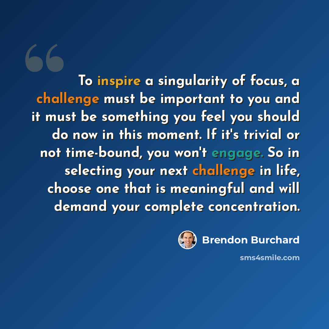 “To inspire a singularity of focus, a challenge must be important to you and it must be something you feel you should do now in this moment. If it's trivial or not time-bound, you won't engage. So in selecting your next challenge in life, choose one that is meaningful and will demand your complete…” quote by Brendon Burchard