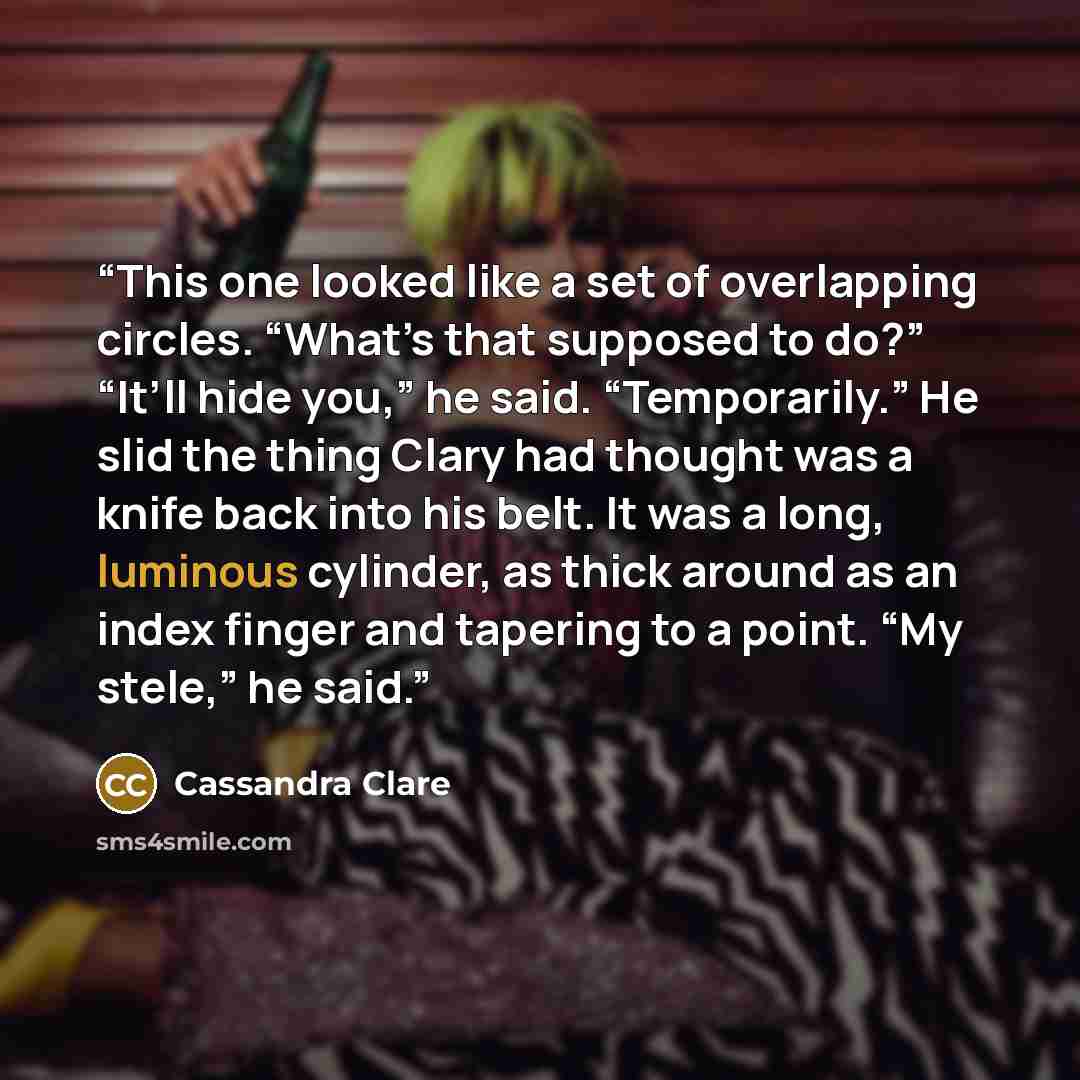 “This one looked like a set of overlapping circles. “What’s that supposed to do?” “It’ll hide you,” he said. “Temporarily.” He slid the thing Clary had thought was a knife back into his belt. It was a long, luminous cylinder, as thick around as an index finger and tapering to a point. “My stele,”…” quote by Cassandra Clare
