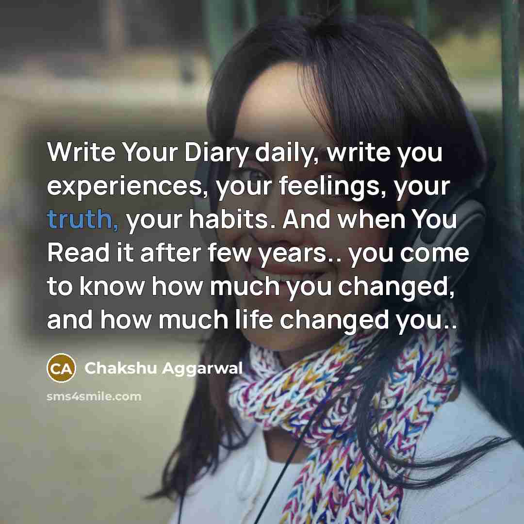 “Write Your Diary daily, write you experiences, your feelings, your truth, your habits. And when You Read it after few years.. you come to know how much you changed, and how much life changed you..” quote by Chakshu Aggarwal