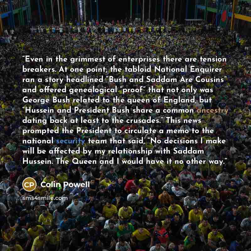 “Even in the grimmest of enterprises there are tension breakers. At one point, the tabloid National Enquirer ran a story headlined “Bush and Saddam Are Cousins” and offered genealogical “proof” that not only was George Bush related to the queen of England, but “Hussein and President Bush share a…” quote by Colin Powell
