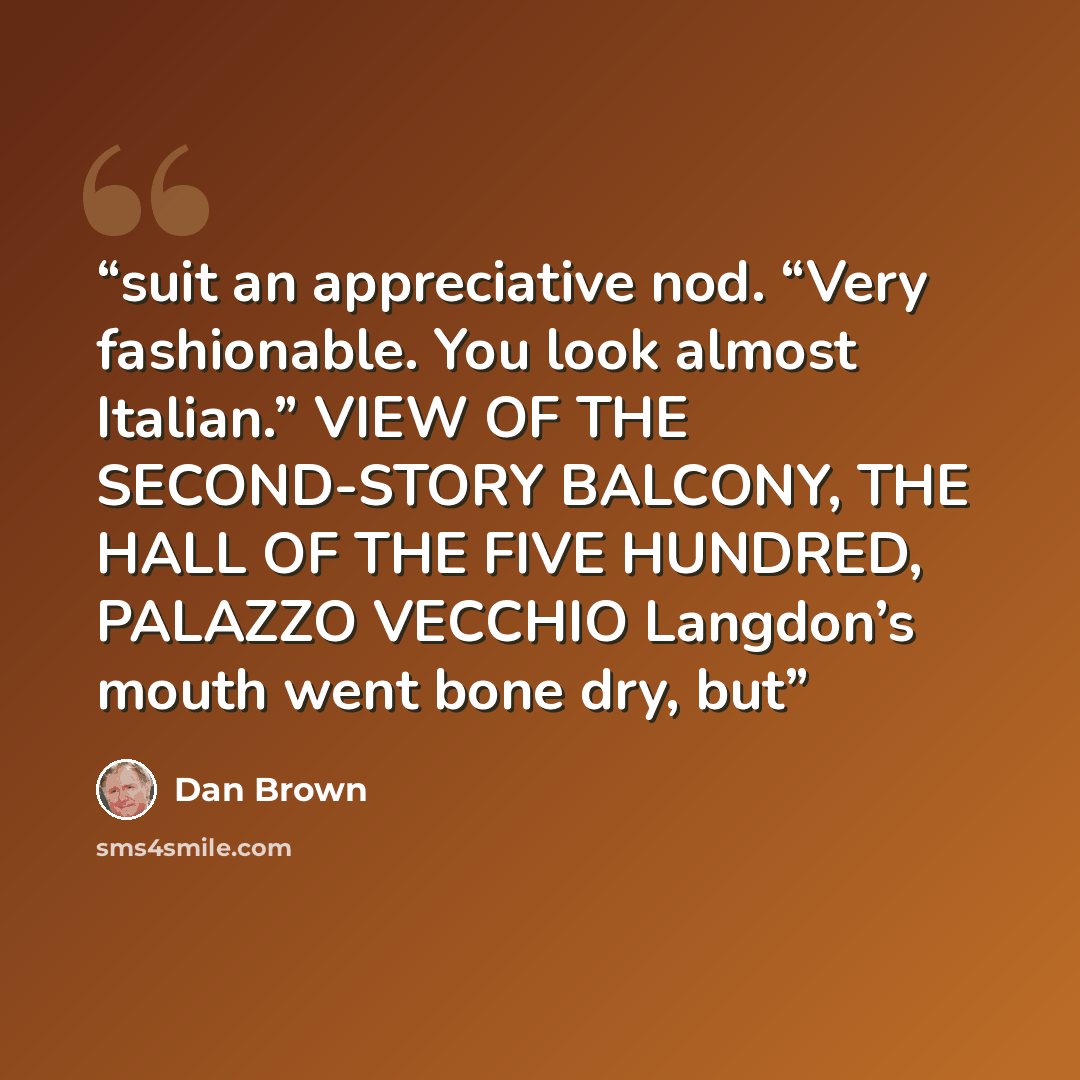 “suit an appreciative nod. “Very fashionable. You look almost Italian.” VIEW OF THE SECOND-STORY BALCONY, THE HALL OF THE FIVE HUNDRED, PALAZZO VECCHIO Langdon’s mouth went bone dry, but” quote by Dan Brown