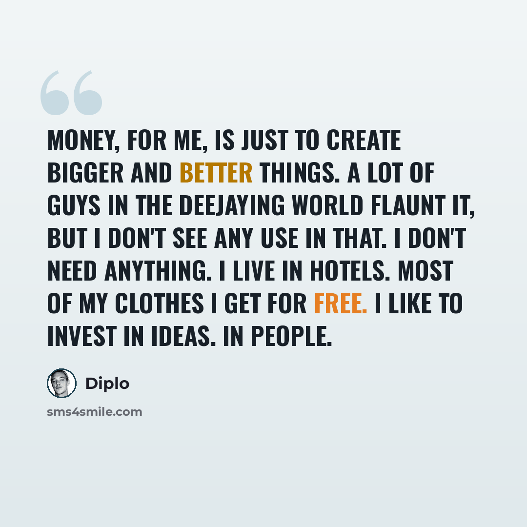 “Money, for me, is just to create bigger and better things. A lot of guys in the deejaying world flaunt it, but I don't see any use in that. I don't need anything. I live in hotels. Most of my clothes I get for free. I like to invest in ideas. In people.” quote by Diplo