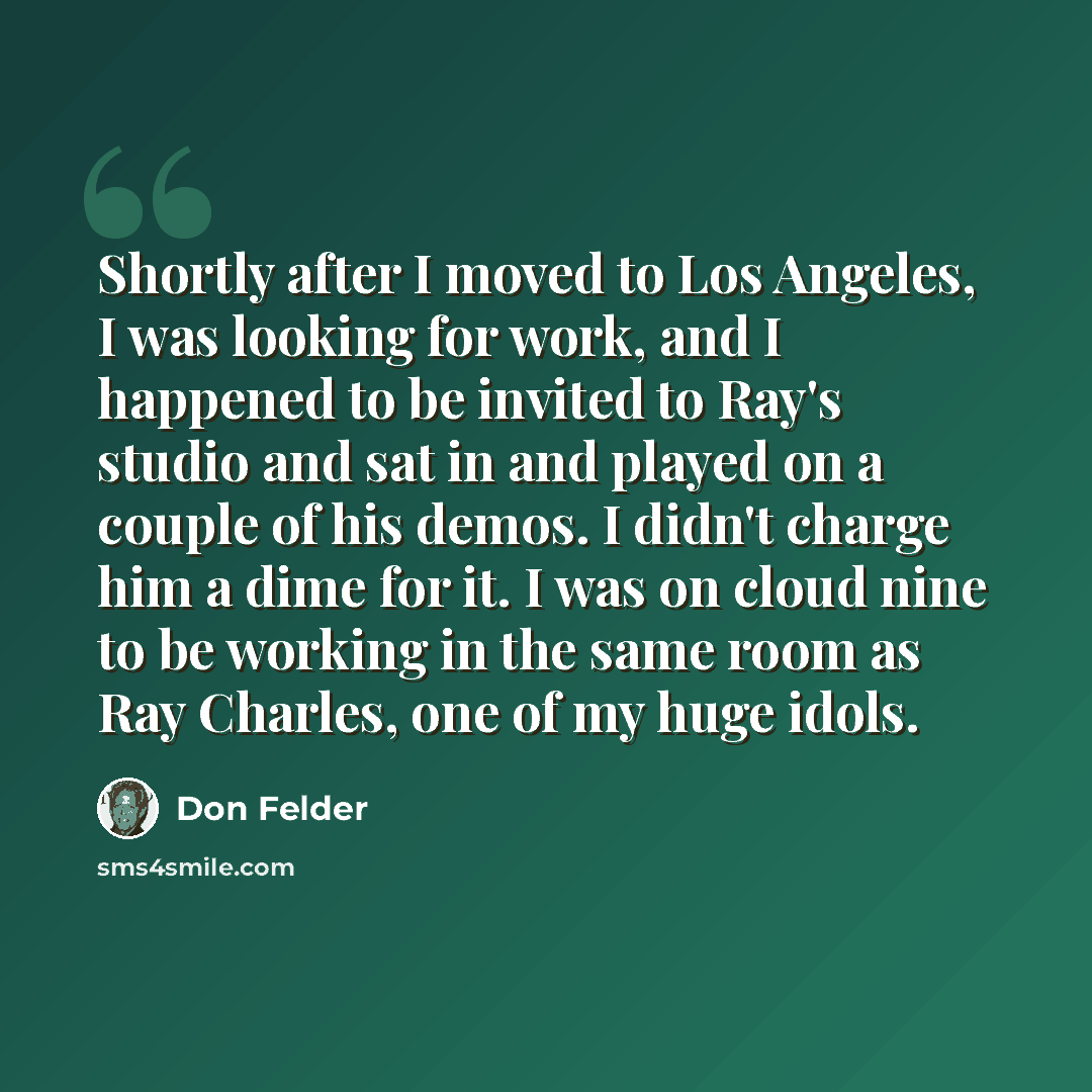“Shortly after I moved to Los Angeles, I was looking for work, and I happened to be invited to Ray's studio and sat in and played on a couple of his demos. I didn't charge him a dime for it. I was on cloud nine to be working in the same room as Ray Charles, one of my huge idols.” quote by Don Felder