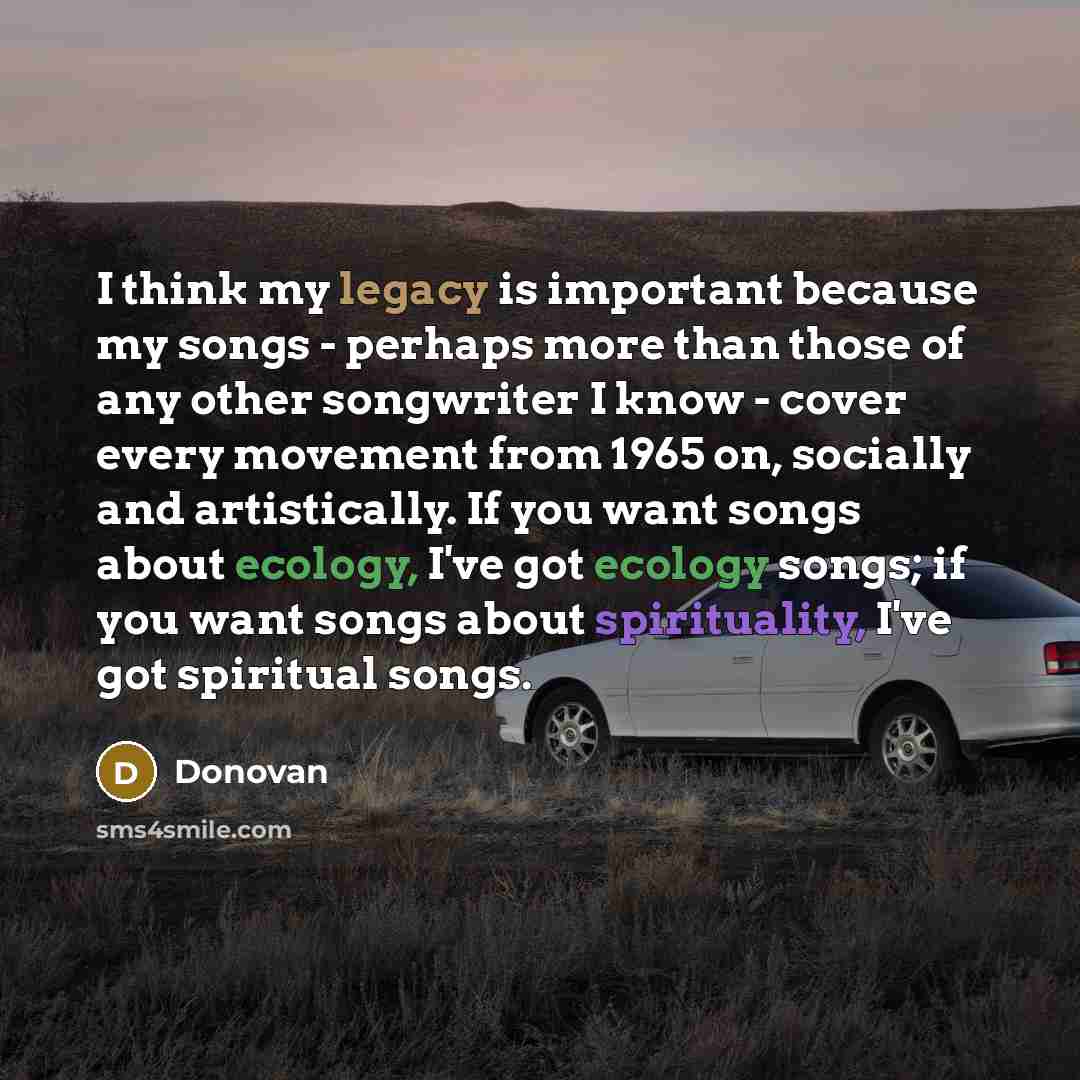 “I think my legacy is important because my songs - perhaps more than those of any other songwriter I know - cover every movement from 1965 on, socially and artistically. If you want songs about ecology, I've got ecology songs; if you want songs about spirituality, I've got spiritual songs.” quote by Donovan