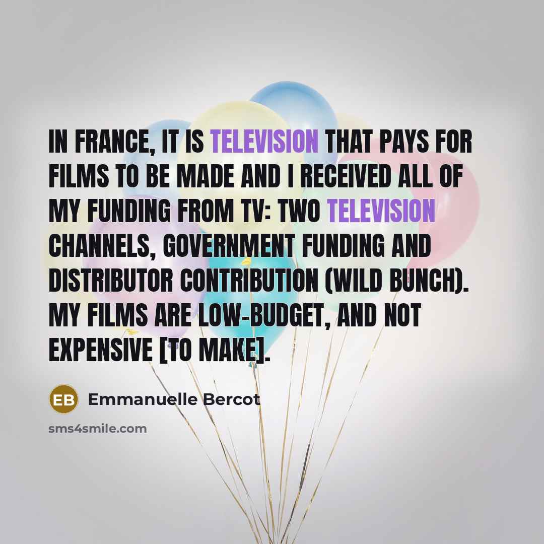“In France, it is television that pays for films to be made and I received all of my funding from TV: two television channels, government funding and distributor contribution (Wild Bunch). My films are low-budget, and not expensive [to make].” quote by Emmanuelle Bercot