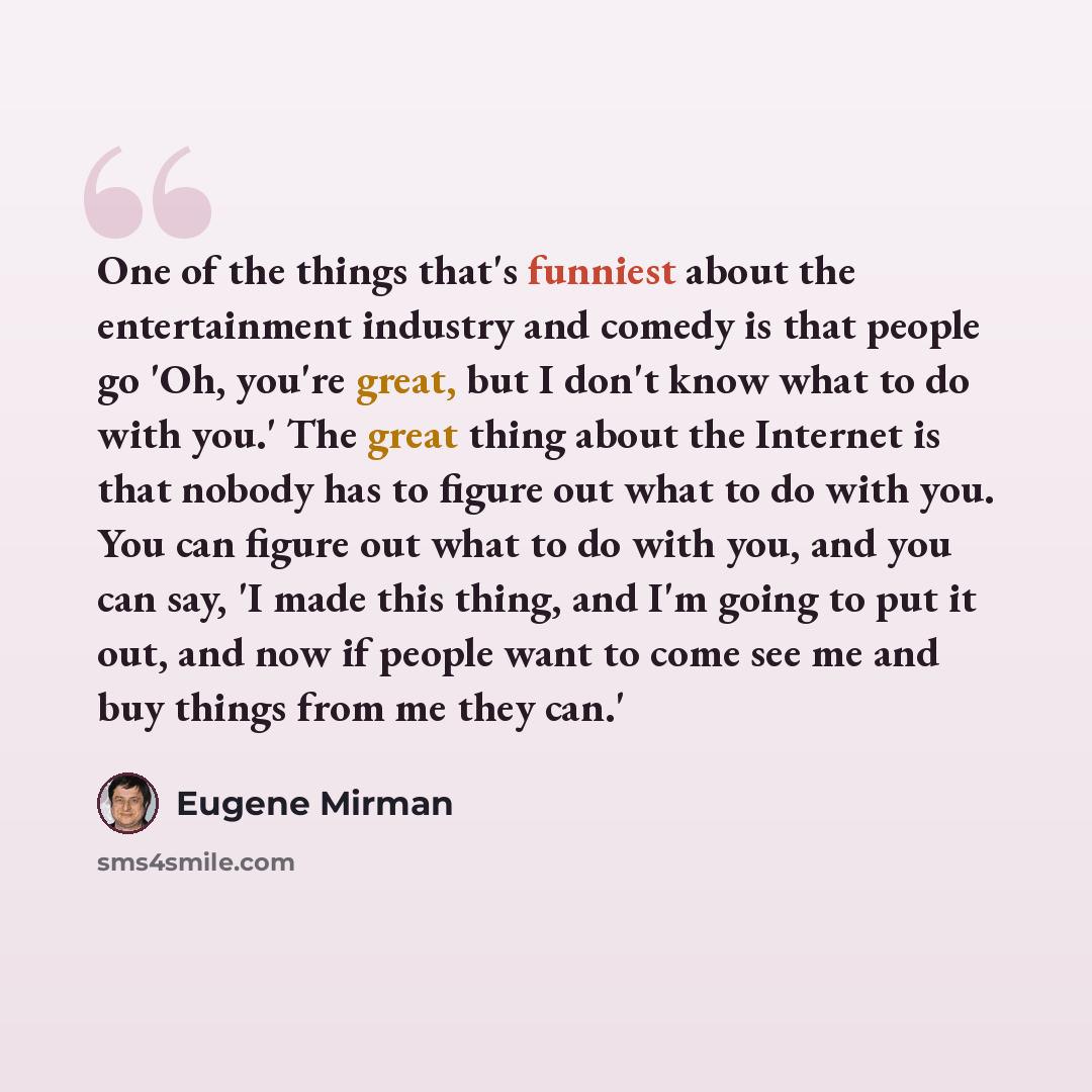 “One of the things that's funniest about the entertainment industry and comedy is that people go 'Oh, you're great, but I don't know what to do with you.' The great thing about the Internet is that nobody has to figure out what to do with you. You can figure out what to do with you, and you can…” quote by Eugene Mirman