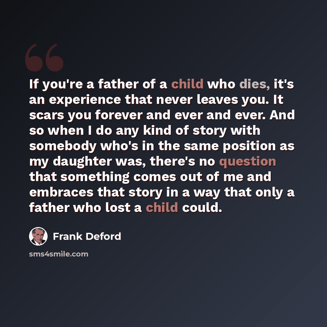 “If you're a father of a child who dies, it's an experience that never leaves you. It scars you forever and ever and ever. And so when I do any kind of story with somebody who's in the same position as my daughter was, there's no question that something comes out of me and embraces that story in a…” quote by Frank Deford